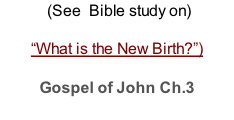 (See  Bible study on)  “What is the New Birth?”)  Gospel of John Ch.3
