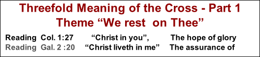Threefold Meaning of the Cross - Part 1      Theme “We rest  on Thee”  Reading  Col. 1:27         “Christ in you”,  								 The hope of glory Reading  Gal. 2 :20     “Christ liveth in me”     The assurance of victory